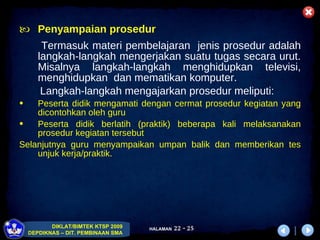 P enyampaian prosedur Termasuk materi pembelajaran  jenis prosedur adalah langkah-langkah mengerjakan suatu tugas secara urut.  Misalnya langkah-langkah menghidupkan televisi, menghidupkan  dan mematikan komputer. Langkah-langkah mengajarkan prosedur meliputi:  Peserta didik mengamati dengan cermat prosedur kegiatan yang dicontohkan oleh guru Peserta didik berlatih (praktik) beberapa kali melaksanakan prosedur kegiatan tersebut  Selanjutnya guru menyampaikan umpan balik dan memberikan tes unjuk kerja/praktik. 