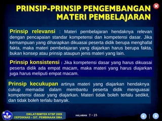 Prinsip relevansi   :  Materi pembelajaran hendaknya relevan dengan pencapaian standar kompetensi dan kompetensi dasar. Jika kemampuan yang diharapkan dikuasai peserta didik   berupa menghafal fakta, maka materi pembelajaran yang diajarkan harus berupa fakta, bukan konsep atau prinsip ataupun jenis materi yang lain.  Prinsip konsistensi   :  Jika kompetensi dasar yang harus dikuasai peserta didik   ada empat macam, maka materi yang harus diajarkan juga harus meliputi empat macam.  Prinsip kecukupan   artinya materi yang diajarkan hendaknya cukup memadai dalam membantu peserta didik   menguasai kompetensi dasar yang diajarkan. Materi tidak boleh terlalu sedikit, dan tidak boleh terlalu banyak.  PRINSIP-PRINSIP PENGEMBANGAN MATERI PEMBELAJARAN 