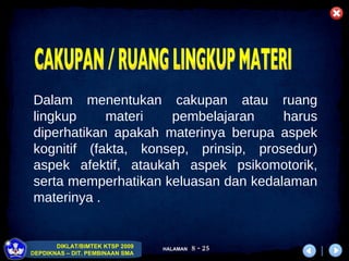 Dalam menentukan cakupan atau ruang lingkup materi pembelajaran harus diperhatikan apakah materinya berupa aspek kognitif (fakta, konsep, prinsip, prosedur) aspek afektif, ataukah aspek psikomotorik, serta memperhatikan keluasan dan kedalaman materinya .  CAKUPAN / RUANG LINGKUP MATERI 