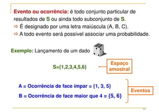 11
Evento ou ocorrência: é todo conjunto particular de
resultados de S ou ainda todo subconjunto de S.



 É designado por uma letra maiúscula (A, B, C).



 A todo evento será possível associar uma probabilidade.
B = Ocorrência de face maior que 4 = {5, 6}
A = Ocorrência de face ímpar = {1, 3, 5}
S={1,2,3,4,5,6}
Eventos
Espaço
amostral
Exemplo: Lançamento de um dado
 