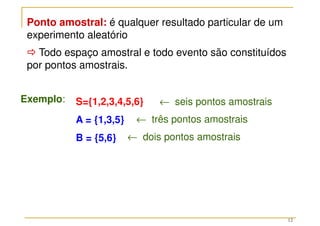 12
Ponto amostral: é qualquer resultado particular de um
experimento aleatório



 Todo espaço amostral e todo evento são constituídos
por pontos amostrais.
Exemplo: S={1,2,3,4,5,6}
A = {1,3,5}
B = {5,6}
← seis pontos amostrais
← três pontos amostrais
← dois pontos amostrais
 