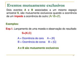 17
Dois eventos A e B associados a um mesmo espaço
amostral S, são mutuamente exclusivos quando a ocorrência
de um impede a ocorrência do outro (A∩
∩
∩
∩B=∅
∅
∅
∅).
Eventos mutuamente exclusivos
Exemplos:
Exp.1. Lançamento de uma moeda e observação do resultado
S={K,C}
A = Ocorrência de cara A = {K}
B = Ocorrência de coroa B = {C}
A e B são mutuamente exclusivos
 