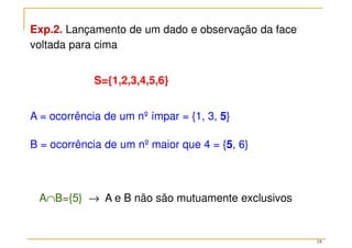 18
Exp.2. Lançamento de um dado e observação da face
voltada para cima
S={1,2,3,4,5,6}
A = ocorrência de um nº ímpar = {1, 3, 5}
B = ocorrência de um nº maior que 4 = {5, 6}
A∩B={5} → A e B não são mutuamente exclusivos
 