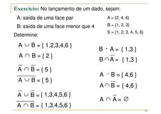 Exercício: No lançamento de um dado, sejam:
A: saída de uma face par
B: saída de uma face menor que 4
Determine:
19
A = {2, 4, 6}
B = {1, 2, 3}
S = {1, 2, 3, 4, 5, 6}
B =
A ∪
B =
A ∩
B =
A ∪
B =
A ∩
B =
A ∪
B =
A ∩
A =
B -
B =
A -
B A =
∩
A B =
∩
A =
A ∩
{ 1,2,3,4,6 }
{ 2 }
{ 5 }
{ 1,3,4,5,6 }
{ 1,3,4,5,6 }
{ 5 }
{ 1,3 }
{ 4,6 }
{ 1,3 }
{ 4,6 }
∅
 