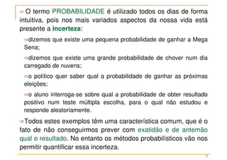 2
 O termo PROBABILIDADE é utilizado todos os dias de forma
intuitiva, pois nos mais variados aspectos da nossa vida está
presente a incerteza:
dizemos que existe uma pequena probabilidade de ganhar a Mega
Sena;
dizemos que existe uma grande probabilidade de chover num dia
carregado de nuvens;
o político quer saber qual a probabilidade de ganhar as próximas
eleições;
o aluno interroga-se sobre qual a probabilidade de obter resultado
positivo num teste múltipla escolha, para o qual não estudou e
responde aleatoriamente.
Todos estes exemplos têm uma característica comum, que é o
fato de não conseguirmos prever com exatidão e de antemão
qual o resultado. No entanto os métodos probabilísticos vão nos
permitir quantificar essa incerteza.
 