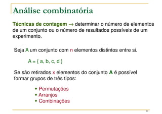 20
Técnicas de contagem →
→
→
→ determinar o número de elementos
de um conjunto ou o número de resultados possíveis de um
experimento.
Análise combinatória
Seja A um conjunto com n elementos distintos entre si.
A = { a, b, c, d }
Se são retirados x elementos do conjunto A é possível
formar grupos de três tipos:



 Permutações



 Arranjos



 Combinações
 