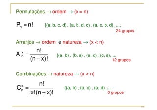 22
Permutações → ordem → (x = n)
Combinações → natureza → (x  n)
Arranjos → ordem e natureza → (x  n)
x)!
(n
n!
A x
n
−
=
n!
Pn =
x)!
(n
x!
n!
Cx
n
−
= {(a, b) , (a, c) , (a, d), ...
{(a, b, c, d), (a, b, d, c), (a, c, b, d), ....
{(a, b) , (b, a) , (a, c), (c, a), ...
24 grupos
12 grupos
6 grupos
 