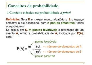24
Conceitos de probabilidade
Definição: Seja E um experimento aleatório e S o espaço
amostral a ele associado, com n pontos amostrais, todos
equiprováveis.
Se existe, em S, m pontos favoráveis à realização de um
evento A, então a probabilidade de A, indicada por P(A),
será:
1.Conceito clássico ou probabilidade a priori
n
m
P(A) =
S
#
A
#
=
←
←
←
← número de elementos de A
←
←
←
← número de elementos de S
pontos possíveis
pontos favoráveis
 