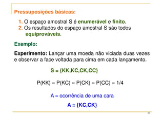 25
Pressuposições básicas:
1. O espaço amostral S é enumerável e finito.
2. Os resultados do espaço amostral S são todos
equiprováveis.
Exemplo:
Experimento: Lançar uma moeda não viciada duas vezes
e observar a face voltada para cima em cada lançamento.
S = {KK,KC,CK,CC}
P(KK) = P(KC) = P(CK) = P(CC) = 1/4
A = ocorrência de uma cara
A = {KC,CK}
 