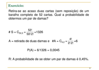 Retira-se ao acaso duas cartas (sem reposição) de um
baralho completo de 52 cartas. Qual a probabilidade de
obtermos um par de damas?
# S = C52,2 = =1326
A = retirada de duas damas e #A = C4,2 = =6
P(A) = 6/1326 = 0,0045
R: A probabilidade de se obter um par de damas é 0,45%.
2!
50!
52!
2!
2!
4!
Exercício:
28
 