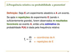 30
Definição: Seja E um experimento aleatório e A um evento.
Se após n repetições do experimento E (sendo n
suficientemente grande), forem observados m resultados
favoráveis ao evento A, então uma estimativa da
probabilidade P(A) é dada pela frequência relativa
2.Frequência relativa ou probabilidade a posteriori
n
m
fr =
←
←
←
← ocorrências de A
←
←
←
← repetições de E
 
