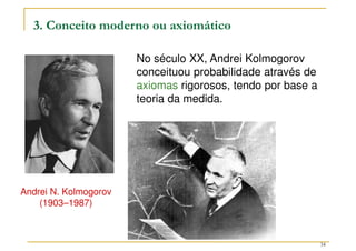 34
3. Conceito moderno ou axiomático
Andrei N. Kolmogorov
(1903–1987)
No século XX, Andrei Kolmogorov
conceituou probabilidade através de
axiomas rigorosos, tendo por base a
teoria da medida.
 