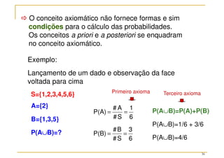 36



 O conceito axiomático não fornece formas e sim
condições para o cálculo das probabilidades.
Os conceitos a priori e a posteriori se enquadram
no conceito axiomático.
Exemplo:
Lançamento de um dado e observação da face
voltada para cima
6
1
S
#
A
#
P(A) =
=
B={1,3,5}
6
3
S
#
B
#
P(B) =
=
A={2}
S={1,2,3,4,5,6}
P(A∪
∪
∪
∪B)=P(A)+P(B)
P(A∪
∪
∪
∪B)=?
P(A∪B)=1/6 + 3/6
P(A∪B)=4/6
Primeiro axioma Terceiro axioma
 