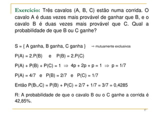 Exercício: Três cavalos (A, B, C) estão numa corrida. O
cavalo A é duas vezes mais provável de ganhar que B, e o
cavalo B é duas vezes mais provável que C. Qual a
probabilidade de que B ou C ganhe?
S = { A ganha, B ganha, C ganha }
P(A) = 2.P(B) e P(B) = 2.P(C)
P(A) + P(B) + P(C) = 1
P(A) = 4/7 e P(B) = 2/7 e P(C) = 1/7
Então P(B∪C) = P(B) + P(C) = 2/7 + 1/7 = 3/7 = 0,4285
R: A probabilidade de que o cavalo B ou o C ganhe a corrida é
42,85%.
¿ mutuamente exclusivos
⇒ 4p + 2p + p = 1 ⇒ p = 1/7
37
 