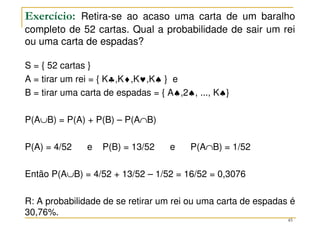 Exercício: Retira-se ao acaso uma carta de um baralho
completo de 52 cartas. Qual a probabilidade de sair um rei
ou uma carta de espadas?
S = { 52 cartas }
A = tirar um rei = { K♣,K♦,K♥,K♠ } e
B = tirar uma carta de espadas = { A♠,2♠, ..., K♠}
P(A∪B) = P(A) + P(B) – P(A∩B)
P(A) = 4/52 e P(B) = 13/52 e P(A∩B) = 1/52
Então P(A∪B) = 4/52 + 13/52 – 1/52 = 16/52 = 0,3076
R: A probabilidade de se retirar um rei ou uma carta de espadas é
30,76%.
45
 