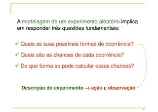 6
 Quais as suas possíveis formas de ocorrência?
 Quais são as chances de cada ocorrência?
 De que forma se pode calcular essas chances?
A modelagem de um experimento aleatório implica
em responder três questões fundamentais:
Descrição do experimento → ação e observação
 