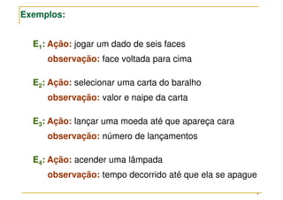 7
E1: Ação: jogar um dado de seis faces
observação: face voltada para cima
E2: Ação: selecionar uma carta do baralho
observação: valor e naipe da carta
E3: Ação: lançar uma moeda até que apareça cara
observação: número de lançamentos
E4: Ação: acender uma lâmpada
observação: tempo decorrido até que ela se apague
Exemplos:
 
