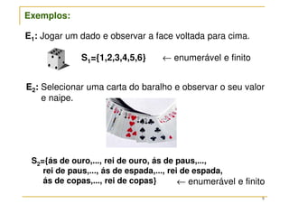 9
S1={1,2,3,4,5,6} ← enumerável e finito
E1: Jogar um dado e observar a face voltada para cima.
Exemplos:
S2={ás de ouro,..., rei de ouro, ás de paus,...,
rei de paus,..., ás de espada,..., rei de espada,
ás de copas,..., rei de copas}
E2: Selecionar uma carta do baralho e observar o seu valor
e naipe.
← enumerável e finito
 