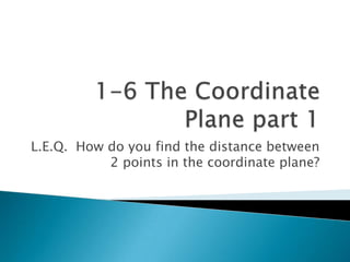 1-6 The Coordinate Plane part 1 L.E.Q.  How do you find the distance between 2 points in the coordinate plane? 