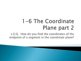 1-6 The Coordinate Plane part 2 L.E.Q.  How do you find the coordinates of the midpoint of a segment in the coordinate plane? 