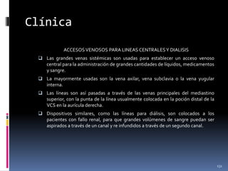Clínica
ACCESOS VENOSOS PARA LINEAS CENTRALESY DIALISIS
 Las grandes venas sistémicas son usadas para establecer un acceso venoso
central para la administración de grandes cantidades de líquidos, medicamentos
y sangre.
 La mayormente usadas son la vena axilar, vena subclavia o la vena yugular
interna.
 Las líneas son así pasadas a través de las venas principales del mediastino
superior, con la punta de la línea usualmente colocada en la poción distal de la
VCS en la aurícula derecha.
 Dispositivos similares, como las líneas para diálisis, son colocados a los
pacientes con fallo renal, para que grandes volúmenes de sangre puedan ser
aspirados a través de un canal y re infundidos a través de un segundo canal.
131
 