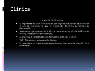 Clínica
CANCER DE ESOFAGO
 Es importante destacar su localización con respecto a la porción de esófago en
el que se encuentra, ya que su localización determina su formato de
diseminación.
 Se disemina rápidamente a los linfáticos, drenando en los nódulos linfáticos del
cuello y alrededor de la arteria celiaca.
 La endoscopia o el esófago baritado muestran el sitio de la lesión.
 TAC y IRM son necesarios para el estadiaje.
 El tratamiento no puede ser planeado sin antes determinar la extensión de la
enfermedad.
133
 