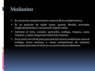 Mediastino
 Es uno de los compartimientos mayores de la cavidad torácica.
 Es un partición de tejido suave, grueso, flexible, orientado
longitudinalmente en una posición sagital media.
 Contiene el timo, corazón, pericardio, esófago, tráquea, vasos
mayores, y vasos sanguíneos sistémicos mayores.
 Sirve como una vía de paso para que estructuras anatómicas como el
esófago, ducto torácico, y varios componentes de sistemas
nerviosos atraviesen el tórax en su camino hacia el abdomen.
2
 