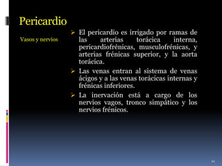 Pericardio
Vasos y nervios
 El pericardio es irrigado por ramas de
las arterias torácica interna,
pericardiofrénicas, musculofrénicas, y
arterias frénicas superior, y la aorta
torácica.
 Las venas entran al sistema de venas
ácigos y a las venas torácicas internas y
frénicas inferiores.
 La inervación está a cargo de los
nervios vagos, tronco simpático y los
nervios frénicos.
21
 