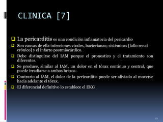 CLINICA [7]
 La pericarditis es una condición inflamatoria del pericardio
 Son causas de ella infecciones virales, bacterianas; sistémicas [fallo renal
crónico] y el infarto postmiocárdico.
 Debe distinguirse del IAM porque el pronostico y el tratamiento son
diferentes.
 Se produce, similar al IAM, un dolor en el tórax continuo y central, que
puede irradiarse a ambos brazos .
 Contrario al IAM, el dolor de la pericarditis puede ser aliviado al moverse
hacia adelante el tórax.
 El diferencial definitivo lo establece el EKG
22
 