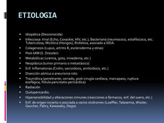 ETIOLOGIA
 Idiopática (Desconocida)
 Infecciosa: Viral (Echo, Coxackie, HIV, etc.), Bacteriana (neumococo, estafilococo, etc.
Tuberculosa, Micótica (Hongos), Ricketsia, asociada a SIDA.
 Colagenosis (Lupus, artritis R, escleroderma y otras)
 Post-IAM (S. Dressler)
 Metabólicas (uremia, gota, mixedema, etc.)
 Neoplásica (tumor primario o metastásico)
 Enf. Inflamatorias (Crohn, sarcoidosis, amiloidosis, etc.)
 Disección aórtica o aneurisma roto
 Traumática (penetrante, cerrado, post-cirugía cardíaca, marcapaso, ruptura
esofágica, fístula pancreato-pericárdica)
 Radiación
 Quilopericardio.
 Hipersensibilidad y alteraciones inmunes (reacciones a fármacos, enf. del suero, etc.)
 Enf. de origen incierto o asociada a varios síndromes (Loeffler, Talasemia, Wissler,
Gaucher, Fabry, Kawasaky, Degos
 