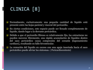 CLINICA [8]
 Normalmente, exclusivamente una pequeña cantidad de liquido está
presente entre las hojas parietal y visceral del pericardio.
 En ciertas condiciones, este espacio puede ser llenado completamente de
liquido, dando lugar a la derrame pericárdica.
 Debido a que el pericardio fibroso es relativamente fijo, las estructuras no
pueden moverse libremente, una rápida acumulación de líquidos dentro
del saco pericárdico causa compresión del corazón [taponamiento
cardíaco], resultando en fallo biventricular.
 La remoción del liquido en exceso con una aguja insertada hacia el saco
pericárdico puede aliviar los síntomas. ( Pericardiocentesis)
26
 