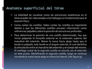 Anatomía superficial del tórax
 La habilidad de visualizar como las estructuras anatómicas en el
tórax pueden ser relacionadas a los hallazgos en fundamental para el
examen físico.
 Como contar las costillas: Saber contar las costillas es importante
debido a que las diferentes costillas proveen información como
referencias palpables sobre la posición de estructuras profundas.
 Para determinar la posición de una costilla determinada, hay que
iniciar palpando la horquilla esternal en la extensión superior del
manubrio del esternón. Mover la mano hacia abajo hasta que el
borde es palpado, este borde es el ángulo esternal, el cual identifica
la articulación entre el manubrio del esternón y el cuerpo del mismo.
El cartílago costal de la segunda costilla se articula con el esternón
en este punto. Identificando la segunda costilla, luego se continua
moviendo la mano hacia abajo en dirección lateral. [Ver figura 9]
82
 