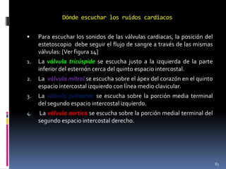 Dónde escuchar los ruidos cardiacos
 Para escuchar los sonidos de las válvulas cardiacas, la posición del
estetoscopio debe seguir el flujo de sangre a través de las mismas
válvulas: [Ver figura 14]
1. La válvula tricúspide se escucha justo a la izquierda de la parte
inferior del esternón cerca del quinto espacio intercostal.
2. La válvula mitral se escucha sobre el ápex del corazón en el quinto
espacio intercostal izquierdo con línea medio clavicular.
3. La válvula pulmonar se escucha sobre la porción media terminal
del segundo espacio intercostal izquierdo.
4. La válvula aortica se escucha sobre la porción medial terminal del
segundo espacio intercostal derecho.
83
 