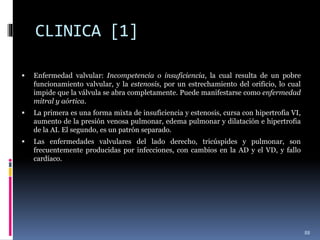CLINICA [1]
 Enfermedad valvular: Incompetencia o insuficiencia, la cual resulta de un pobre
funcionamiento valvular, y la estenosis, por un estrechamiento del orificio, lo cual
impide que la válvula se abra completamente. Puede manifestarse como enfermedad
mitral y aórtica.
 La primera es una forma mixta de insuficiencia y estenosis, cursa con hipertrofia VI,
aumento de la presión venosa pulmonar, edema pulmonar y dilatación e hipertrofia
de la AI. El segundo, es un patrón separado.
 Las enfermedades valvulares del lado derecho, tricúspides y pulmonar, son
frecuentemente producidas por infecciones, con cambios en la AD y el VD, y fallo
cardíaco.
88
 