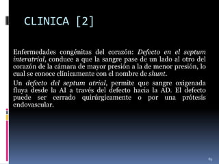 CLINICA [2]
Enfermedades congénitas del corazón: Defecto en el septum
interatrial, conduce a que la sangre pase de un lado al otro del
corazón de la cámara de mayor presión a la de menor presión, lo
cual se conoce clínicamente con el nombre de shunt.
Un defecto del septum atrial, permite que sangre oxigenada
fluya desde la AI a través del defecto hacia la AD. El defecto
puede ser cerrado quirúrgicamente o por una prótesis
endovascular.
89
 