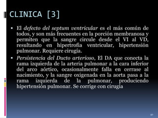 CLINICA [3]
 El defecto del septum ventricular es el más común de
todos, y son más frecuentes en la porción membranosa y
permiten que la sangre circule desde el VI al VD,
resultando en hipertrofia ventricular, hipertensión
pulmonar. Requiere cirugía.
 Persistencia del Ducto arterioso, El DA que conecta la
rama izquierda de la arteria pulmonar a la cara inferior
del arco aórtico, ocasionalmente falla en cerrase al
nacimiento, y la sangre oxigenada en la aorta pasa a la
rama izquierda de la pulmonar, produciendo
hipertensión pulmonar. Se corrige con cirugía
90
 