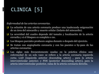 CLINICA [5]
Enfermedad de las arterias coronarias.
 La oclusión de una arteria coronaria produce una inadecuada oxigenación
de un área del miocardio y muerte celular (Infarto del miocardio).
 La severidad del cuadro depende del tamaño y localización de la arteria
envuelta y si el bloqueo es completo o no.
 Los bloques parciales producen angina durante o después del ejercicio.
 Se tratan con angioplastia coronaria y con los puentes o by-pass de las
arterias coronarias.
 Las siglas más frecuentemente usadas en la práctica clínica son:
enfermedad de un solo vaso: se refiere a la arteria coronaria izquierda
corta; LAD [izquierda anterior descending artery] , para la arteria
interventricular anterior; y PDS [posterior descending artery], para la
arteria interventricular posterior, rama de la arteria coronaria derecha.
92
 
