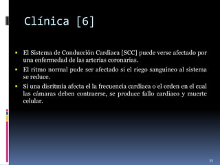 Clínica [6]
 El Sistema de Conducción Cardiaca [SCC] puede verse afectado por
una enfermedad de las arterias coronarias.
 El ritmo normal pude ser afectado si el riego sanguíneo al sistema
se reduce.
 Si una disritmia afecta el la frecuencia cardiaca o el orden en el cual
las cámaras deben contraerse, se produce fallo cardiaco y muerte
celular.
93
 
