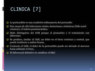 CLINICA [7]
 La pericarditis es una condición inflamatoria del pericardio
 Son causas de ella infecciones virales, bacterianas; sistémicas [fallo renal
crónico] y el infarto postmiocárdico.
 Debe distinguirse del IAM porque el pronostico y el tratamiento son
diferentes.
 Se produce, similar al IAM, un dolor en el tórax continuo y central, que
puede irradiarse a ambos brazos .
 Contrario al IAM, el dolor de la pericarditis puede ser aliviado al moverse
hacia adelante el tórax.
 El diferencial definitivo lo establece el EKG
94
 
