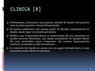CLINICA [8]
 Normalmente, únicamente una pequeña cantidad de liquido está presente
entre las hojas parietal y visceral del pericardio.
 En ciertas condiciones, este espacio puede ser llenado completamente de
liquido, dando lugar a la efusión pericárdica.
 Debido a que el pericardio fibroso es relativamente fijo, las estructuras no
pueden moverse libremente, una rápida acumulación de líquidos dentro
del saco pericárdico causa compresión del corazón [taponamiento
cardíaco], resultando en fallo biventricular.
 La remoción del liquido en exceso con una aguja insertada hacia el saco
pericárdico puede aliviar los síntomas.
95
 