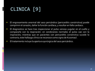 CLINICA [9]
 El engrosamiento anormal del saco pericárdico [pericarditis constrictiva] puede
comprimir el corazón, dañar la función cardíaca, y resultar en fallo cardiaco.
 El diagnostico se hace tras inspeccionar el pulso venoso yugular en el cuello y
compararlo con la respiración: en condiciones normales el pulso cae con la
inspiración; mientras que en pacientes con pericarditis constrictiva sucede lo
contrario; este hallazgo clínico se reconoce como signo de Kussmaul.
 El tratamiento incluye la apertura quirúrgica del saco pericárdico.
96
 