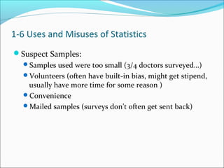 Suspect Samples:
Samples used were too small (3/4 doctors surveyed…)
Volunteers (often have built-in bias, might get stipend,
usually have more time for some reason )
Convenience
Mailed samples (surveys don’t often get sent back)
1-6 Uses and Misuses of Statistics
 