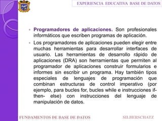 Programadores de aplicaciones. Son profesionales informáticos que escriben programas de aplicación.Los programadores de aplicaciones pueden elegir entre muchas herramientas para desarrollar interfaces de usuario. Las herramientas de desarrollo rápido de aplicaciones (DRA) son herramientas que permiten al programador de aplicaciones construir formularios e informes sin escribir un programa. Hay también tipos especiales de lenguajes de programación que combinan estructuras de control imperativo (por ejemplo, parabucles for, bucles while e instrucciones if-then- else) con instrucciones del lenguaje de manipulación de datos.EXPERIENCIA  EDUCATIVA  BASE DE DATOSFundamentos de Base de datos                                SILBERSCHATZ