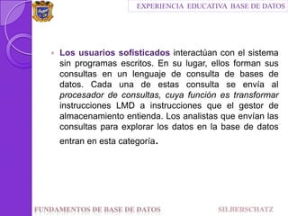Los usuarios sofisticados interactúan con el sistema sin programas escritos. En su lugar, ellos forman sus consultas en un lenguaje de consulta de bases de datos. Cada una de estas consulta se envía al procesador de consultas, cuya función es transformar instrucciones LMD a instrucciones que el gestor de almacenamiento entienda. Los analistas que envían las consultas para explorar los datos en la base de datos entran en esta categoría.EXPERIENCIA  EDUCATIVA  BASE DE DATOSFundamentos de Base de datos                                SILBERSCHATZ