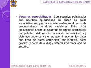 EXPERIENCIA  EDUCATIVA  BASE DE DATOSUsuarios especializados. Son usuarios sofisticados que escriben aplicaciones de bases de datos especializadas que no son adecuadas en el marco de procesamiento de datos tradicional. Entre estas aplicaciones están los sistemas de diseño asistido por computador, sistemas de bases de conocimientos y sistemas expertos, sistemas que almacenan los datos con tipos de datos complejos (por ejemplo, datos gráficos y datos de audio) y sistemas de modelado del entorno.Fundamentos de Base de datos                                SILBERSCHATZ