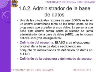 EXPERIENCIA  EDUCATIVA  BASE DE DATOS1.6.2. Administrador de la base de datosUna de las principales razones de usar SGBDs es tener un control centralizado tanto de los datos como de los programas que acceden a esos datos. La persona que tiene este control central sobre el sistema se llama administrador de la base de datos (ABD). Las funciones del ABD incluyen las siguientes:Definición del esquema. El ABD crea el esquema original de la base de datos escribiendo un conjunto de instrucciones de definición de datos en el LDD.Definición de la estructura y del método de acceso.Fundamentos de Base de datos                                SILBERSCHATZ