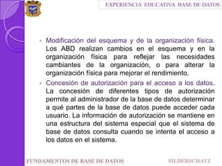 Modificación del esquema y de la organización física. Los ABD realizan cambios en el esquema y en la organización física para reflejar las necesidades cambiantes de la organización, o para alterar la organización física para mejorar el rendimiento.Concesión de autorización para el acceso a los datos. La concesión de diferentes tipos de autorización permite al administrador de la base de datos determinar a qué partes de la base de datos puede acceder cada usuario. La información de autorización se mantiene en una estructura del sistema especial que el sistema de base de datos consulta cuando se intenta el acceso a los datos en el sistema.EXPERIENCIA  EDUCATIVA  BASE DE DATOSFundamentos de Base de datos                                SILBERSCHATZ