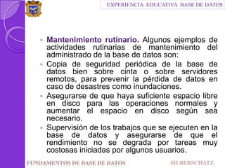 Mantenimiento rutinario. Algunos ejemplos de actividades rutinarias de mantenimiento del administrado de la base de datos son:Copia de seguridad periódica de la base de datos bien sobre cinta o sobre servidores remotos, para prevenir la pérdida de datos en caso de desastres como inundaciones.Asegurarse de que haya suficiente espacio libre en disco para las operaciones normales y aumentar el espacio en disco según sea necesario.Supervisión de los trabajos que se ejecuten en la base de datos y asegurarse de que el rendimiento no se degrada por tareas muy costosas iniciadas por algunos usuarios.EXPERIENCIA  EDUCATIVA  BASE DE DATOSFundamentos de Base de datos                                SILBERSCHATZ