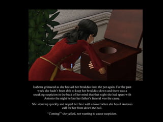 Isabetta grimaced as she heaved her breakfast into the pot again. For the past week she hadn’t been able to keep her breakfast down and there was a sneaking suspicion in the back of her mind that that night she had spent with Antonio the night before her father’s funeral was the cause. She stood up quickly and wiped her face with a towel when she heard Antonio call for her from down the hall. “ Coming!” she yelled, not wanting to cause suspicion. 