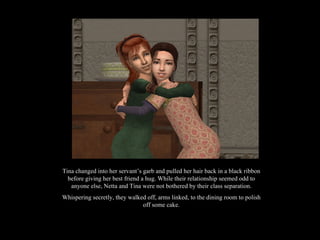 Tina changed into her servant’s garb and pulled her hair back in a black ribbon before giving her best friend a hug. While their relationship seemed odd to anyone else, Netta and Tina were not bothered by their class separation. Whispering secretly, they walked off, arms linked, to the dining room to polish off some cake. 